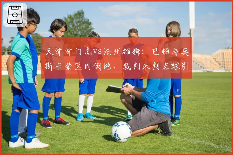 天津津门虎vs沧州雄狮:巴顿与奥斯卡禁区内倒地,裁判未判点球引发两队教练对峙