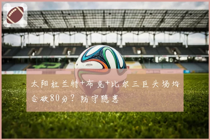 太阳杜兰特+布克+比尔三巨头场均合砍80分？防守隐患