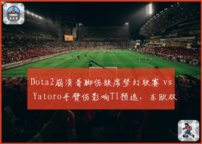 Dota2崩溃哥脚伤缺席梦幻联赛 vs Yatoro手臂伤影响TI预选，东欧双雄复出进度对比