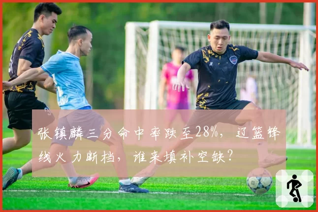 张镇麟三分命中率跌至28%,辽篮锋线火力断档,谁来填补空缺?