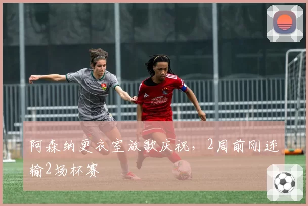 阿森纳更衣室放歌庆祝，2周前刚连输2场杯赛